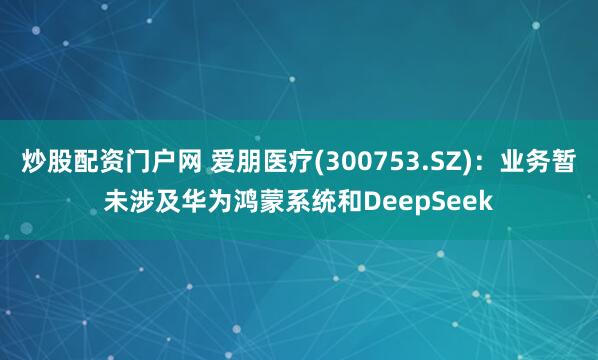 炒股配资门户网 爱朋医疗(300753.SZ)：业务暂未涉及华为鸿蒙系统和DeepSeek