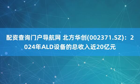 配资查询门户导航网 北方华创(002371.SZ)：2024年ALD设备的总收入近20亿元