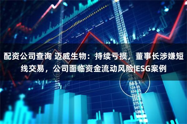配资公司查询 迈威生物：持续亏损，董事长涉嫌短线交易，公司面临资金流动风险|ESG案例