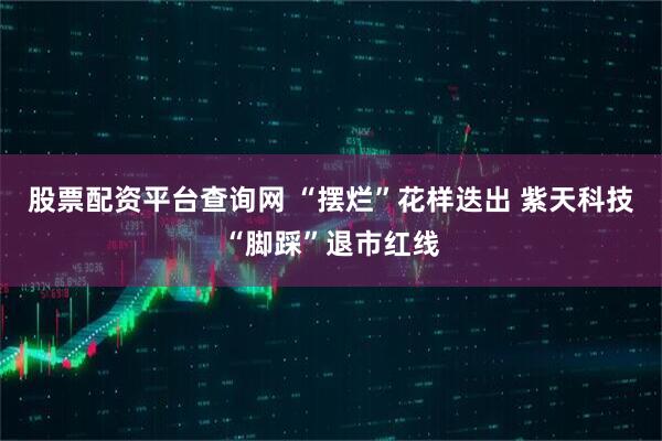 股票配资平台查询网 “摆烂”花样迭出 紫天科技“脚踩”退市红线