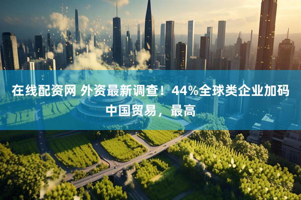 在线配资网 外资最新调查！44%全球类企业加码中国贸易，最高