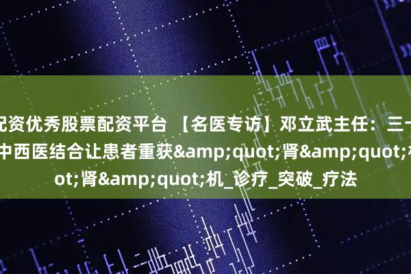 配资优秀股票配资平台 【名医专访】邓立武主任：三十年专注肾病治疗，中西医结合让患者重获&quot;肾&quot;机_诊疗_突破_疗法