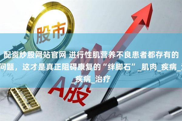 配资炒股网站官网 进行性肌营养不良患者都存有的5个问题，这才是真正阻碍康复的“绊脚石”_肌肉_疾病_治疗