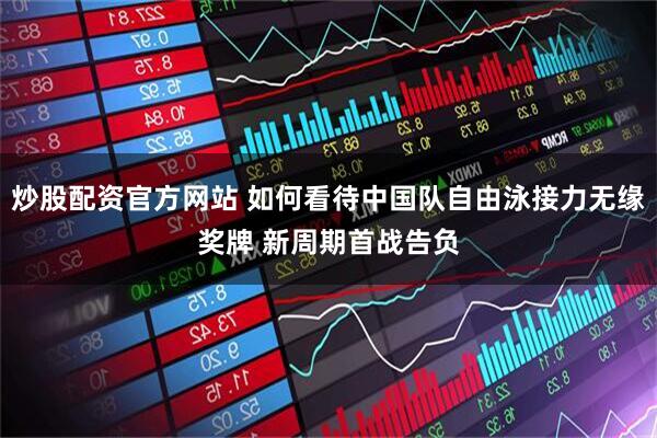 炒股配资官方网站 如何看待中国队自由泳接力无缘奖牌 新周期首战告负