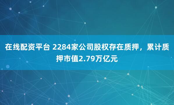 在线配资平台 2284家公司股权存在质押，累计质押市值2.79万亿元