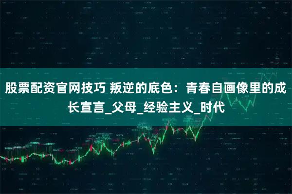 股票配资官网技巧 叛逆的底色：青春自画像里的成长宣言_父母_经验主义_时代