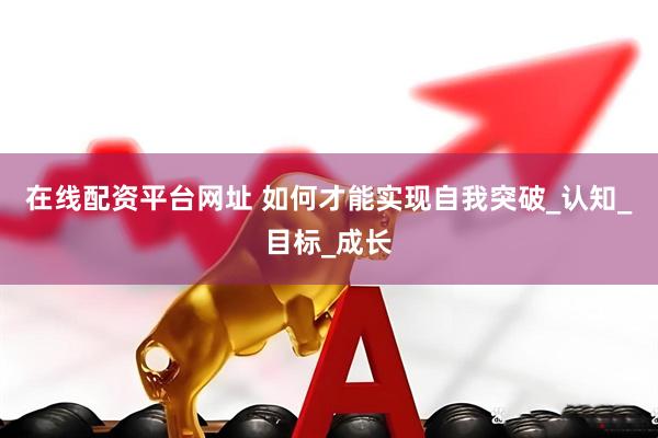 在线配资平台网址 如何才能实现自我突破_认知_目标_成长