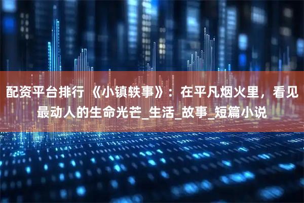 配资平台排行 《小镇轶事》：在平凡烟火里，看见最动人的生命光芒_生活_故事_短篇小说