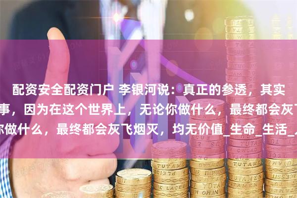 配资安全配资门户 李银河说：真正的参透，其实是彻底的悠闲，无所事事，因为在这个世界上，无论你做什么，最终都会灰飞烟灭，均无价值_生命_生活_人们