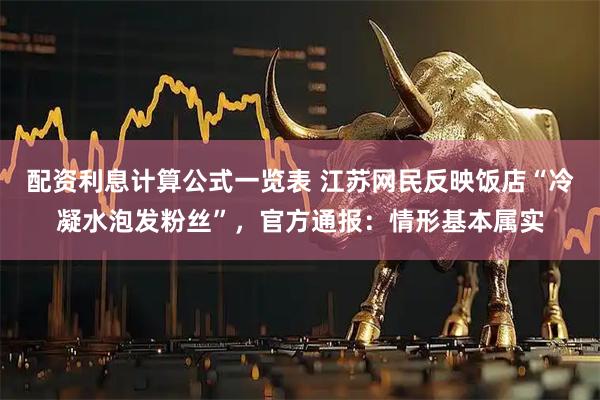 配资利息计算公式一览表 江苏网民反映饭店“冷凝水泡发粉丝”，官方通报：情形基本属实