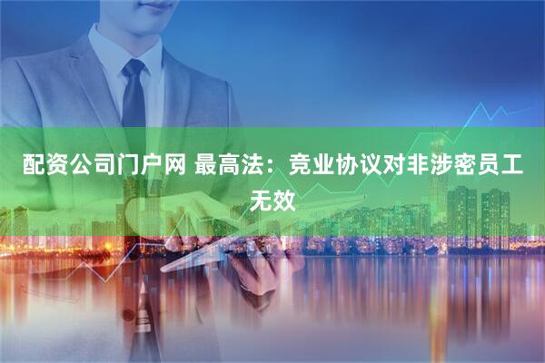 配资公司门户网 最高法：竞业协议对非涉密员工无效