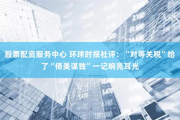 股票配资服务中心 环球时报社评：“对等关税”给了“倚美谋独”一记响亮耳光