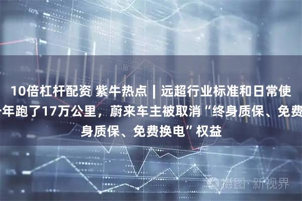 10倍杠杆配资 紫牛热点∣远超行业标准和日常使用场景？一年跑了17万公里，蔚来车主被取消“终身质保、免费换电”权益