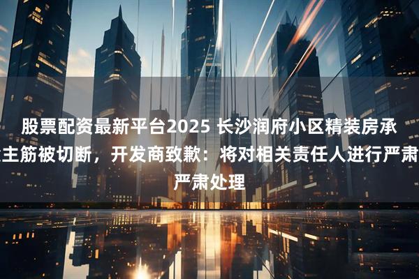 股票配资最新平台2025 长沙润府小区精装房承重梁主筋被切断，开发商致歉：将对相关责任人进行严肃处理