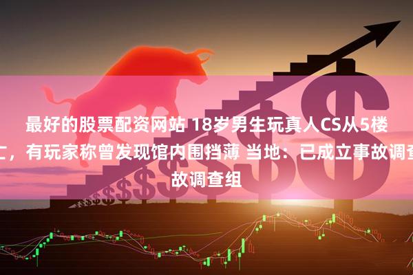 最好的股票配资网站 18岁男生玩真人CS从5楼坠亡，有玩家称曾发现馆内围挡薄 当地：已成立事故调查组