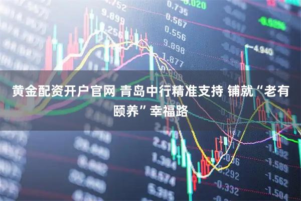 黄金配资开户官网 青岛中行精准支持 铺就“老有颐养”幸福路