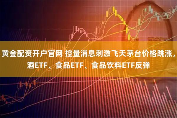 黄金配资开户官网 控量消息刺激飞天茅台价格跳涨，酒ETF、食品ETF、食品饮料ETF反弹