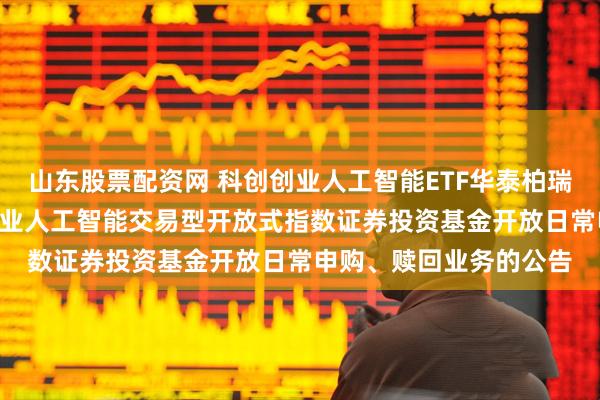 山东股票配资网 科创创业人工智能ETF华泰柏瑞: 华泰柏瑞中证科创创业人工智能交易型开放式指数证券投资基金开放日常申购、赎回业务的公告